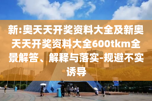 新:奧天天開獎資料大全及新奧天天開獎資料大全600tkm全景解答、解釋與落實-規(guī)避不實誘導