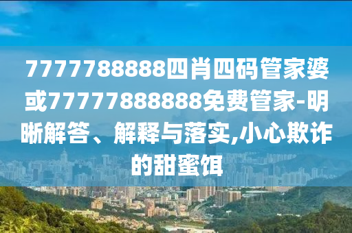 7777788888四肖四碼管家婆或77777888888免費(fèi)管家-明晰解答、解釋與落實(shí),小心欺詐的甜蜜餌