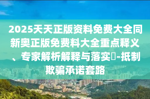 2025天天正版資料免費(fèi)大全同新奧正版免費(fèi)料大全重點(diǎn)釋義、專(zhuān)家解析解釋與落實(shí)?-抵制欺騙承諾套路