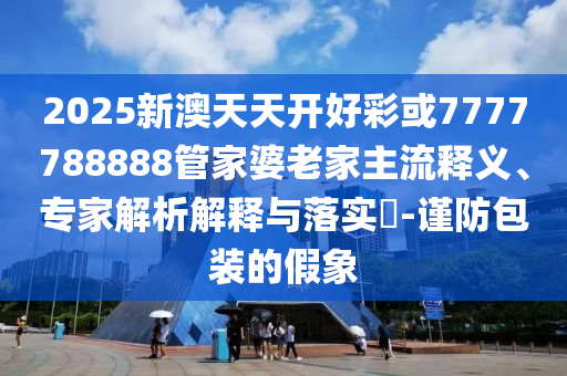 2025新澳天天開(kāi)好彩或7777788888管家婆老家主流釋義、專(zhuān)家解析解釋與落實(shí)?-謹(jǐn)防包裝的假象