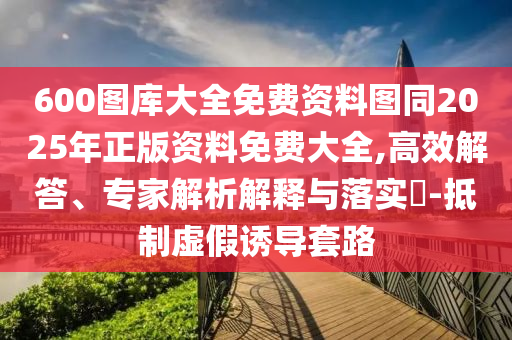 600圖庫大全免費(fèi)資料圖同2025年正版資料免費(fèi)大全,高效解答、專家解析解釋與落實(shí)?-抵制虛假誘導(dǎo)套路