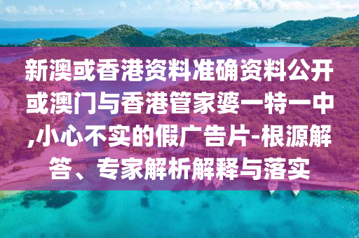 新澳或香港資料準確資料公開或澳門與香港管家婆一特一中,小心不實的假廣告片-根源解答、專家解析解釋與落實