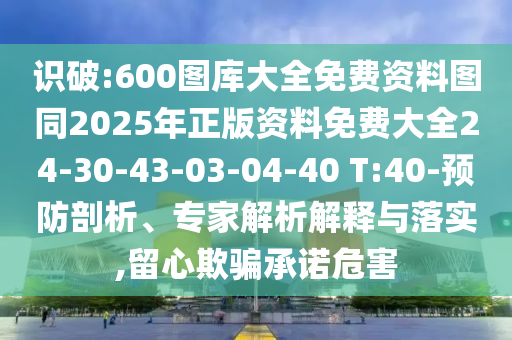 識破:600圖庫大全免費(fèi)資料圖同2025年正版資料免費(fèi)大全24-30-43-03-04-40 T:40-預(yù)防剖析、專家解析解釋與落實(shí),留心欺騙承諾危害