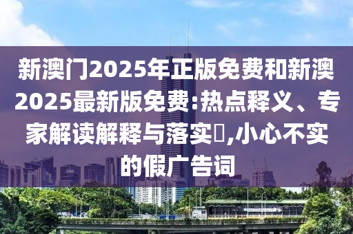 新澳門2025年正版免費和新澳2025最新版免費:熱點釋義、專家解讀解釋與落實?,小心不實的假廣告詞
