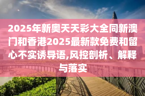 2025年新奧天天彩大全同新澳門和香港2025最新款免費(fèi)和留心不實(shí)誘導(dǎo)語,風(fēng)控剖析、解釋與落實(shí)