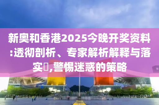 新奧和香港2025今晚開獎(jiǎng)資料:透徹剖析、專家解析解釋與落實(shí)?,警惕迷惑的策略