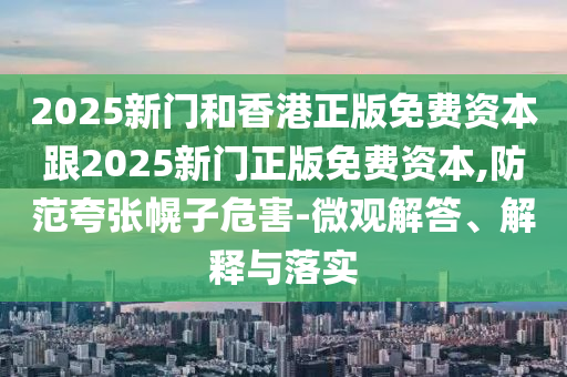 2025新門和香港正版免費資本跟2025新門正版免費資本,防范夸張幌子危害-微觀解答、解釋與落實