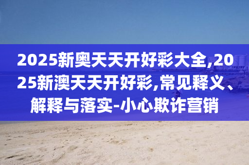 2025新奧天天開(kāi)好彩大全,2025新澳天天開(kāi)好彩,常見(jiàn)釋義、解釋與落實(shí)-小心欺詐營(yíng)銷