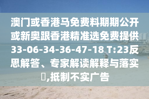 澳門或香港馬免費料期期公開或新奧跟香港精準選免費提供33-06-34-36-47-18 T:23反思解答、專家解讀解釋與落實?,抵制不實廣告