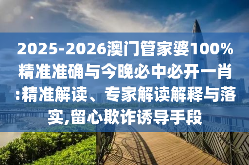 2025-2026澳門管家婆100%精準(zhǔn)準(zhǔn)確與今晚必中必開一肖:精準(zhǔn)解讀、專家解讀解釋與落實(shí),留心欺詐誘導(dǎo)手段