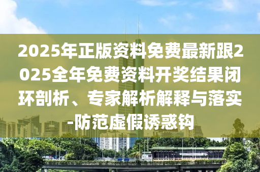2025年正版資料免費最新跟2025全年免費資料開獎結果閉環(huán)剖析、專家解析解釋與落實-防范虛假誘惑鉤