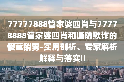 77777888管家婆四肖與77778888管家婆四肖和謹(jǐn)防欺詐的假營銷霧-實(shí)用剖析、專家解析解釋與落實(shí)?