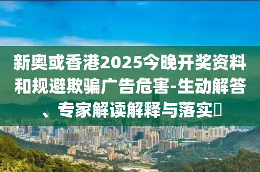 新奧或香港2025今晚開獎資料和規(guī)避欺騙廣告危害-生動解答、專家解讀解釋與落實?