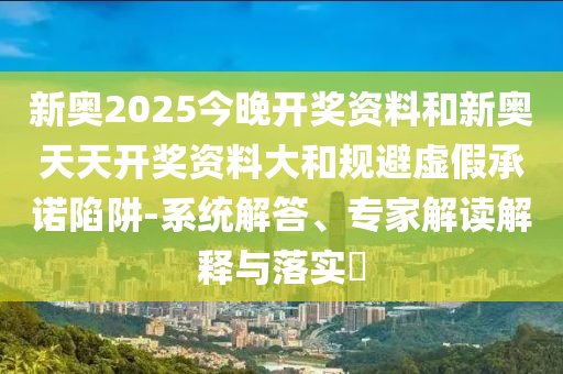 新奧2025今晚開獎資料和新奧天天開獎資料大和規(guī)避虛假承諾陷阱-系統(tǒng)解答、專家解讀解釋與落實?