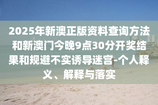 2025年新澳正版資料查詢方法和新澳門今晚9點30分開獎結(jié)果和規(guī)避不實誘導迷宮-個人釋義、解釋與落實