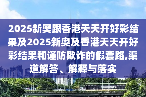2025新奧跟香港天天開好彩結(jié)果及2025新奧及香港天天開好彩結(jié)果和謹(jǐn)防欺詐的假套路,渠道解答、解釋與落實