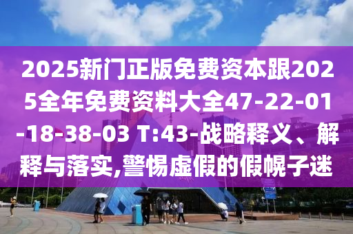 2025新門(mén)正版免費(fèi)資本跟2025全年免費(fèi)資料大全47-22-01-18-38-03 T:43-戰(zhàn)略釋義、解釋與落實(shí),警惕虛假的假幌子迷