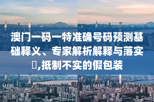 澳門一碼一特準確號碼預(yù)測基礎(chǔ)釋義、專家解析解釋與落實?,抵制不實的假包裝