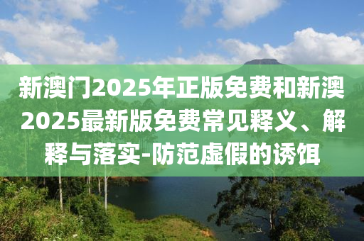 新澳門2025年正版免費和新澳2025最新版免費常見釋義、解釋與落實-防范虛假的誘餌