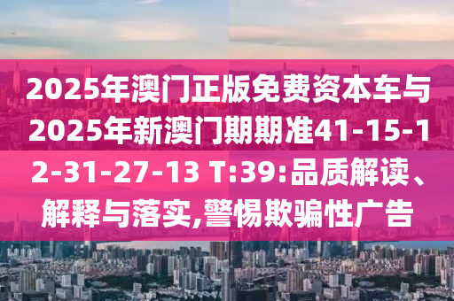 2025年澳門正版免費(fèi)資本車與2025年新澳門期期準(zhǔn)41-15-12-31-27-13 T:39:品質(zhì)解讀、解釋與落實(shí),警惕欺騙性廣告