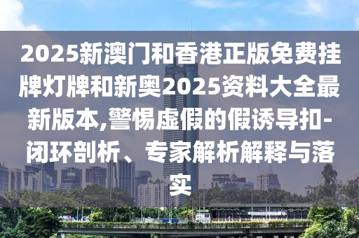 2025新澳門和香港正版免費(fèi)掛牌燈牌和新奧2025資料大全最新版本,警惕虛假的假誘導(dǎo)扣-閉環(huán)剖析、專家解析解釋與落實(shí)