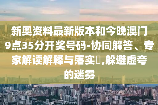 新奧資料最新版本和今晚澳門9點35分開獎號碼-協(xié)同解答、專家解讀解釋與落實?,躲避虛夸的迷霧