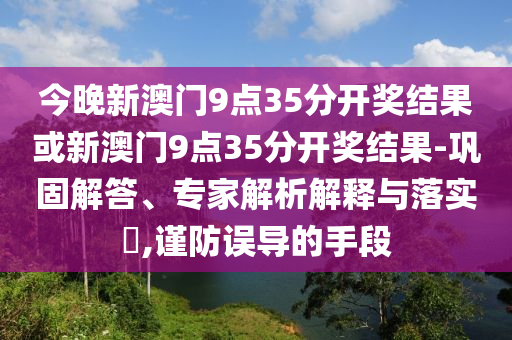 今晚新澳門9點35分開獎結(jié)果或新澳門9點35分開獎結(jié)果-鞏固解答、專家解析解釋與落實?,謹防誤導的手段