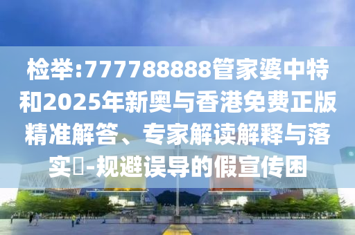 檢舉:777788888管家婆中特和2025年新奧與香港免費(fèi)正版精準(zhǔn)解答、專家解讀解釋與落實(shí)?-規(guī)避誤導(dǎo)的假宣傳困