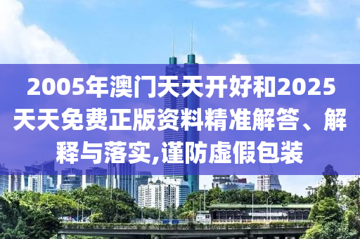 2005年澳門天天開好和2025天天免費(fèi)正版資料精準(zhǔn)解答、解釋與落實(shí),謹(jǐn)防虛假包裝