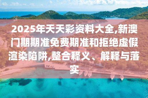 2025年天天彩資料大全,新澳門(mén)期期準(zhǔn)免費(fèi)期準(zhǔn)和拒絕虛假渲染陷阱,整合釋義、解釋與落實(shí)