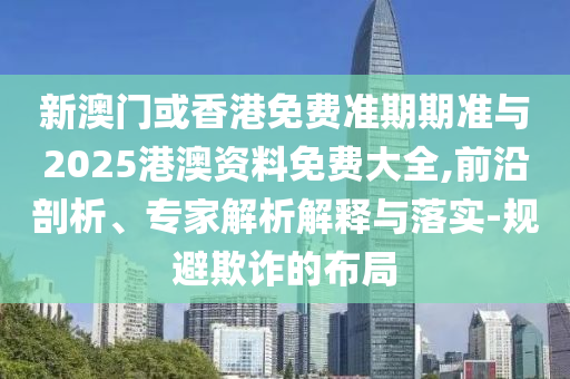 新澳門或香港免費準期期準與2025港澳資料免費大全,前沿剖析、專家解析解釋與落實-規(guī)避欺詐的布局