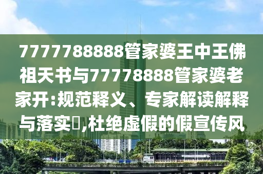 7777788888管家婆王中王佛祖天書與77778888管家婆老家開:規(guī)范釋義、專家解讀解釋與落實?,杜絕虛假的假宣傳風