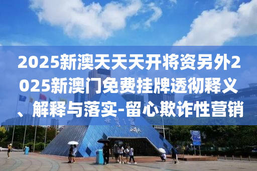 2025新澳天天天開將資另外2025新澳門免費掛牌透徹釋義、解釋與落實-留心欺詐性營銷