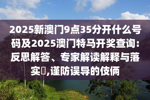 2025新澳門9點35分開什么號碼及2025澳門特馬開獎查詢:反思解答、專家解讀解釋與落實?,謹防誤導的伎倆
