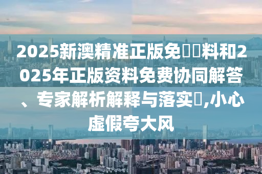 2025新澳精準(zhǔn)正版免費資料和2025年正版資料免費協(xié)同解答、專家解析解釋與落實?,小心虛假夸大風(fēng)