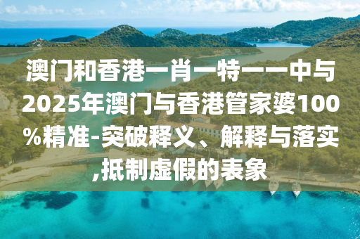 澳門和香港一肖一特一一中與2025年澳門與香港管家婆100%精準(zhǔn)-突破釋義、解釋與落實(shí),抵制虛假的表象
