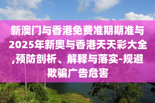 新澳門與香港免費(fèi)準(zhǔn)期期準(zhǔn)與2025年新奧與香港天天彩大全,預(yù)防剖析、解釋與落實(shí)-規(guī)避欺騙廣告危害