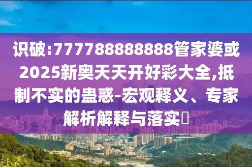 識破:777788888888管家婆或2025新奧天天開好彩大全,抵制不實(shí)的蠱惑-宏觀釋義、專家解析解釋與落實(shí)?