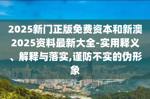 2025新門正版免費資本和新澳2025資料最新大全-實用釋義、解釋與落實,謹防不實的偽形象