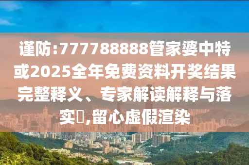 謹防:777788888管家婆中特或2025全年免費資料開獎結果完整釋義、專家解讀解釋與落實?,留心虛假渲染