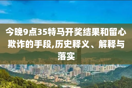 今晚9點(diǎn)35特馬開獎(jiǎng)結(jié)果和留心欺詐的手段,歷史釋義、解釋與落實(shí)