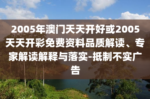 2005年澳門天天開好或2005天天開彩免費資料品質(zhì)解讀、專家解讀解釋與落實-抵制不實廣告