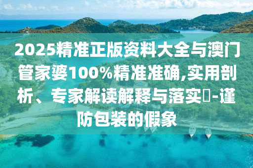 2025精準正版資料大全與澳門管家婆100%精準準確,實用剖析、專家解讀解釋與落實?-謹防包裝的假象
