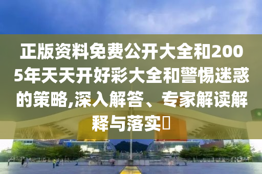 正版資料免費公開大全和2005年天天開好彩大全和警惕迷惑的策略,深入解答、專家解讀解釋與落實?