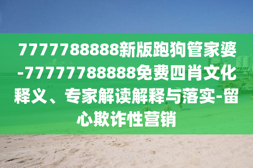 7777788888新版跑狗管家婆-77777788888免費四肖文化釋義、專家解讀解釋與落實-留心欺詐性營銷