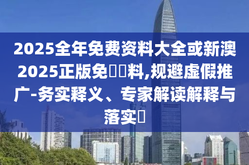 2025全年免費(fèi)資料大全或新澳2025正版免費(fèi)資料,規(guī)避虛假推廣-務(wù)實(shí)釋義、專家解讀解釋與落實(shí)?