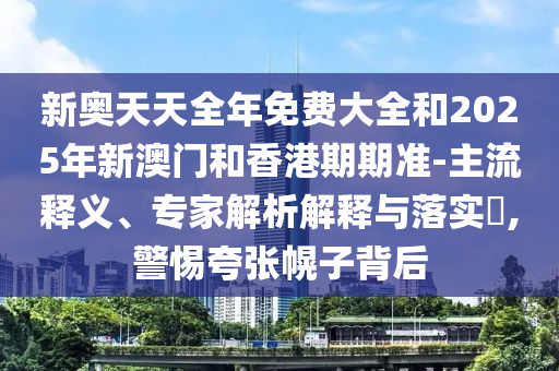 新奧天天全年免費(fèi)大全和2025年新澳門和香港期期準(zhǔn)-主流釋義、專家解析解釋與落實(shí)?,警惕夸張幌子背后