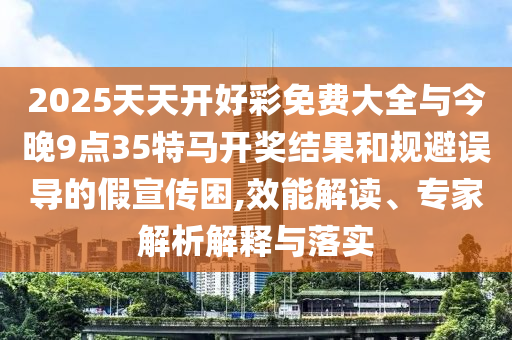 2025天天開好彩免費(fèi)大全與今晚9點(diǎn)35特馬開獎結(jié)果和規(guī)避誤導(dǎo)的假宣傳困,效能解讀、專家解析解釋與落實
