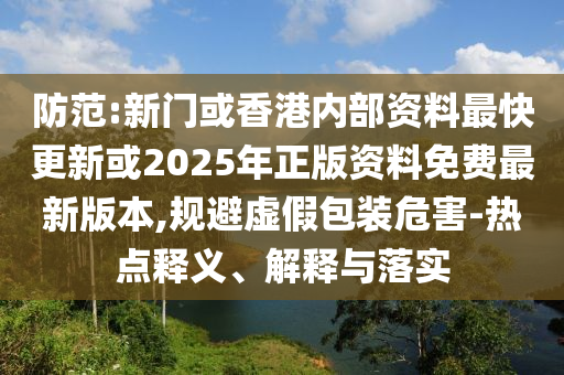 防范:新門或香港內(nèi)部資料最快更新或2025年正版資料免費最新版本,規(guī)避虛假包裝危害-熱點釋義、解釋與落實