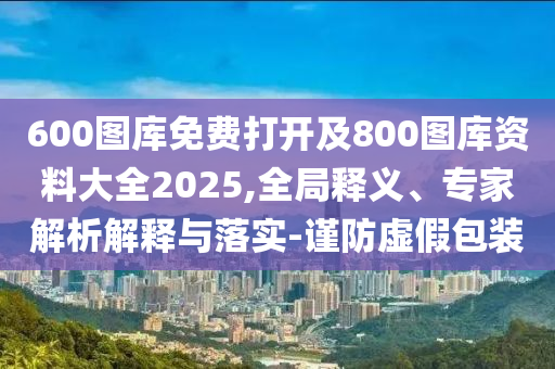 600圖庫免費打開及800圖庫資料大全2025,全局釋義、專家解析解釋與落實-謹防虛假包裝